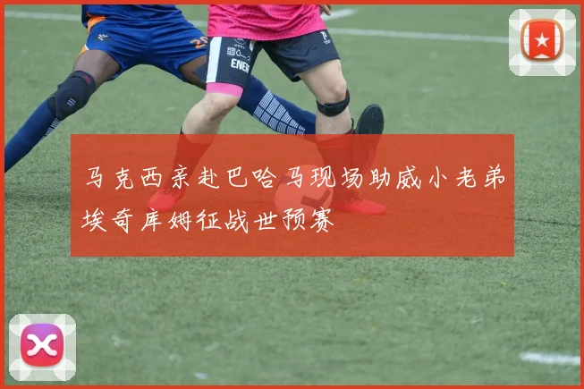 马克西亲赴巴哈马现场助威小老弟埃奇库姆征战世预赛