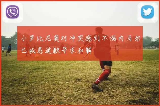 小罗比尼奥对冲突感到不满内马尔已诚恳道歉寻求和解