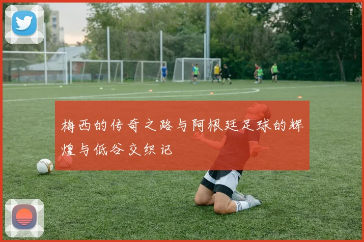 梅西的传奇之路与阿根廷足球的辉煌与低谷交织记