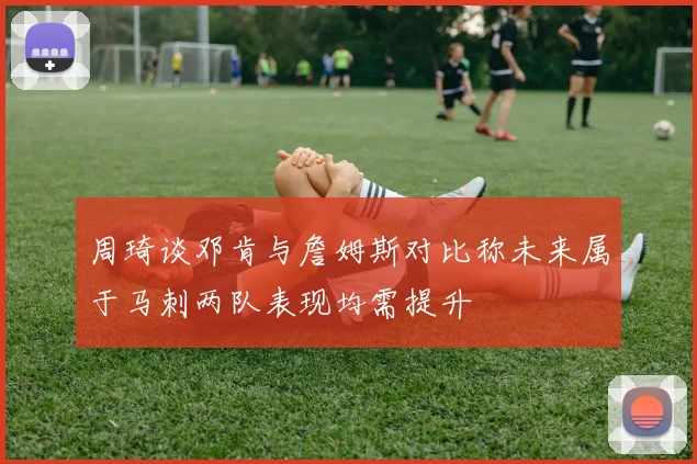 周琦谈邓肯与詹姆斯对比称未来属于马刺两队表现均需提升