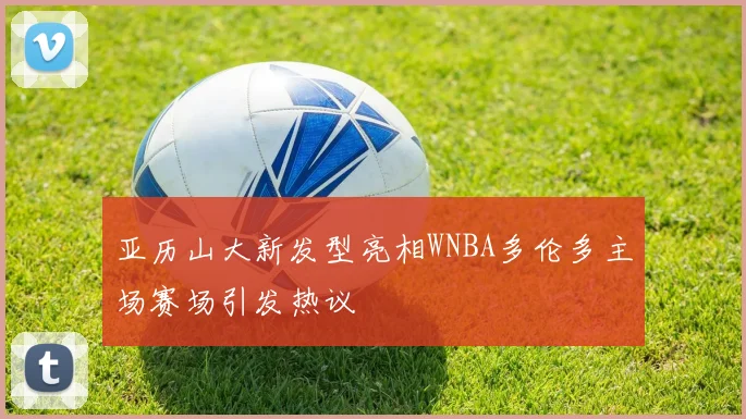 亚历山大新发型亮相WNBA多伦多主场赛场引发热议