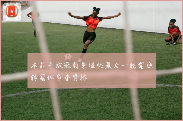 本菲卡欧冠前景堪忧最后一轮需逆转葡体争夺资格