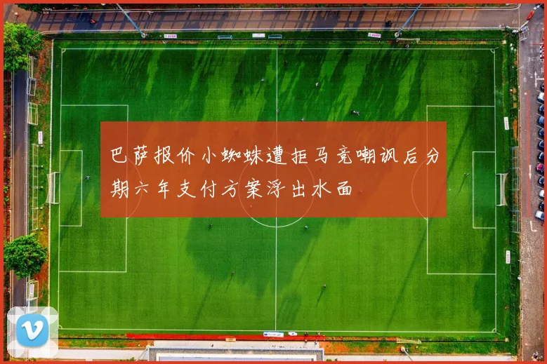 巴萨报价小蜘蛛遭拒马竞嘲讽后分期六年支付方案浮出水面